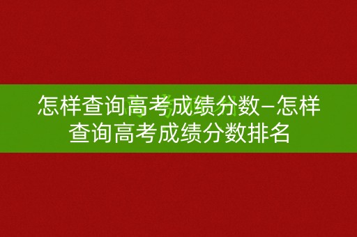 怎样查询高考成绩分数—怎样查询高考成绩分数排名