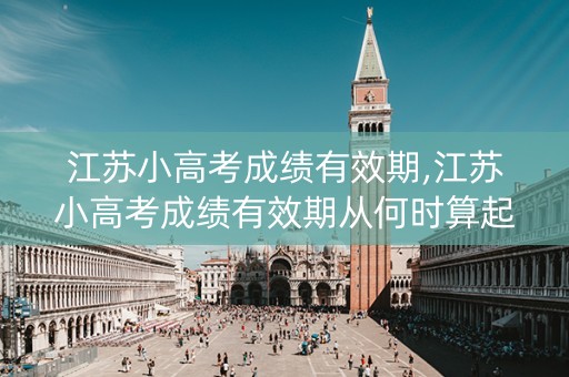 江苏小高考成绩有效期,江苏小高考成绩有效期从何时算起
