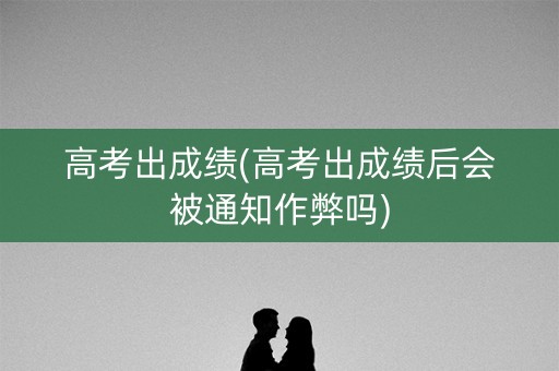 高考出成绩(高考出成绩后会被通知作弊吗)