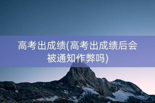 高考出成绩(高考出成绩后会被通知作弊吗)