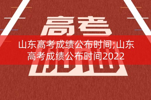 山东高考成绩公布时间;山东高考成绩公布时间2022