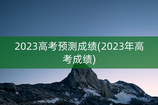 2023高考预测成绩(2023年高考成绩)