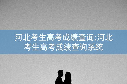 河北考生高考成绩查询;河北考生高考成绩查询系统