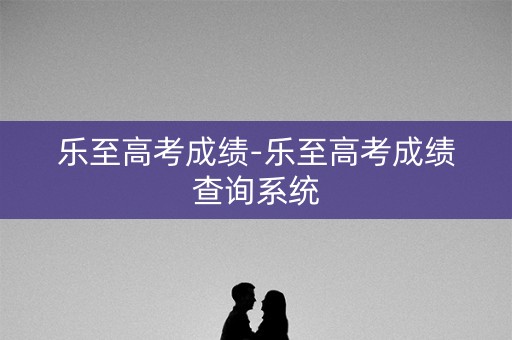 乐至高考成绩-乐至高考成绩查询系统