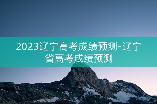 2023辽宁高考成绩预测-辽宁省高考成绩预测