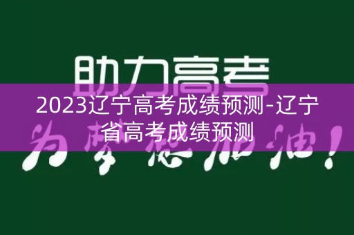 2023辽宁高考成绩预测-辽宁省高考成绩预测