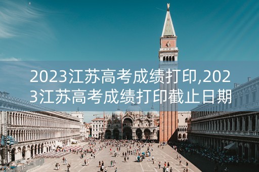 2023江苏高考成绩打印,2023江苏高考成绩打印截止日期