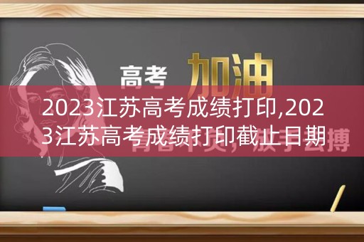 2023江苏高考成绩打印,2023江苏高考成绩打印截止日期
