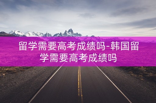 留学需要高考成绩吗-韩国留学需要高考成绩吗