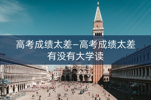 高考成绩太差—高考成绩太差有没有大学读