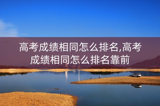 高考成绩相同怎么排名,高考成绩相同怎么排名靠前