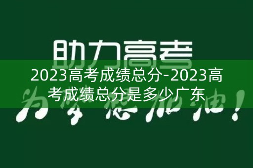 2023高考成绩总分-2023高考成绩总分是多少广东