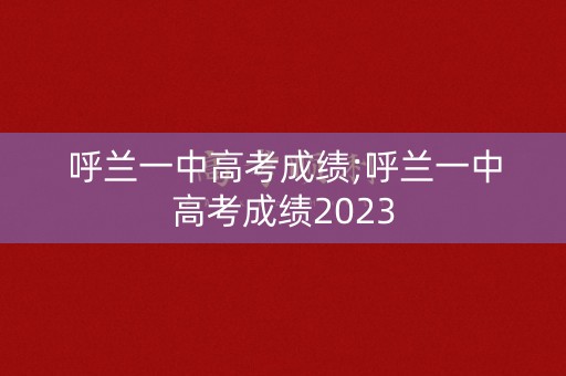 呼兰一中高考成绩;呼兰一中高考成绩2023