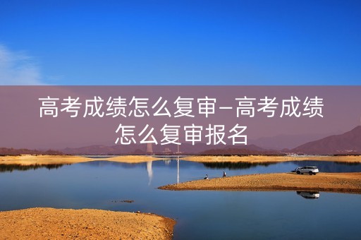 高考成绩怎么复审—高考成绩怎么复审报名