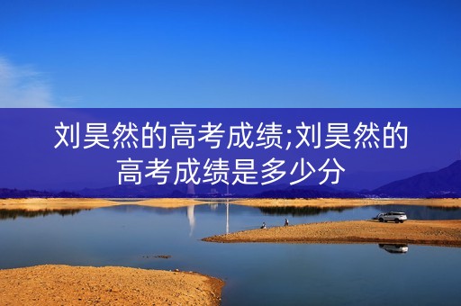 刘昊然的高考成绩;刘昊然的高考成绩是多少分