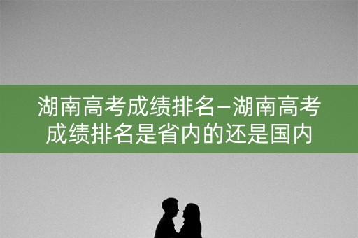湖南高考成绩排名—湖南高考成绩排名是省内的还是国内