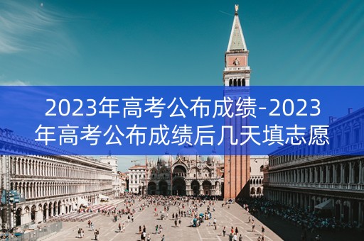 2023年高考公布成绩-2023年高考公布成绩后几天填志愿