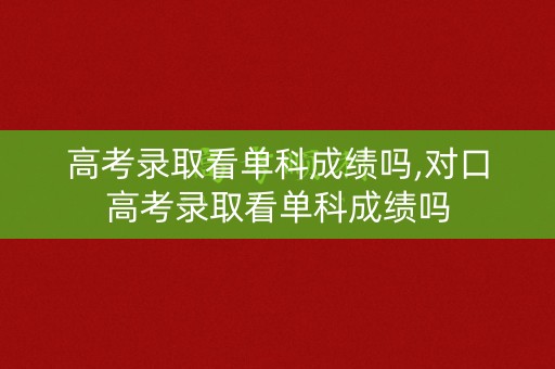 高考录取看单科成绩吗,对口高考录取看单科成绩吗