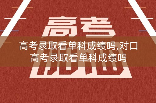 高考录取看单科成绩吗,对口高考录取看单科成绩吗