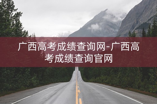 广西高考成绩查询网-广西高考成绩查询官网
