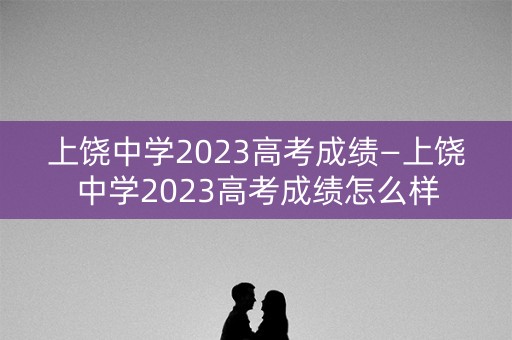 上饶中学2023高考成绩—上饶中学2023高考成绩怎么样
