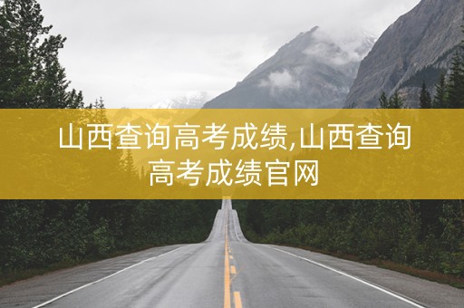 山西查询高考成绩,山西查询高考成绩官网