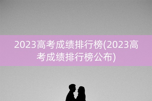 2023高考成绩排行榜(2023高考成绩排行榜公布)