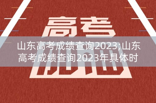山东高考成绩查询2023;山东高考成绩查询2023年具体时间