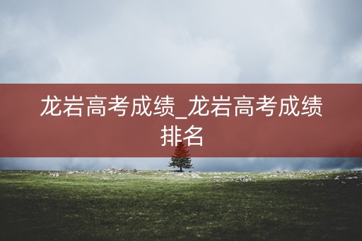 龙岩高考成绩_龙岩高考成绩排名