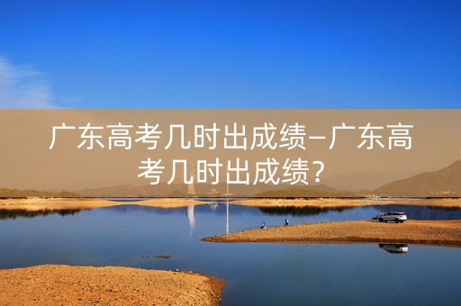 广东高考几时出成绩—广东高考几时出成绩？