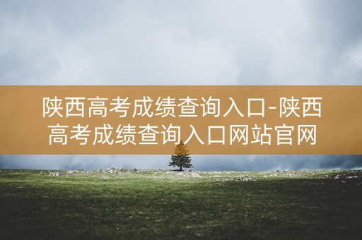 陕西高考成绩查询入口-陕西高考成绩查询入口网站官网