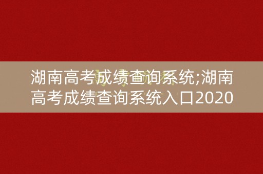 湖南高考成绩查询系统;湖南高考成绩查询系统入口2020年