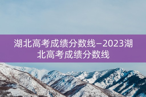 湖北高考成绩分数线—2023湖北高考成绩分数线