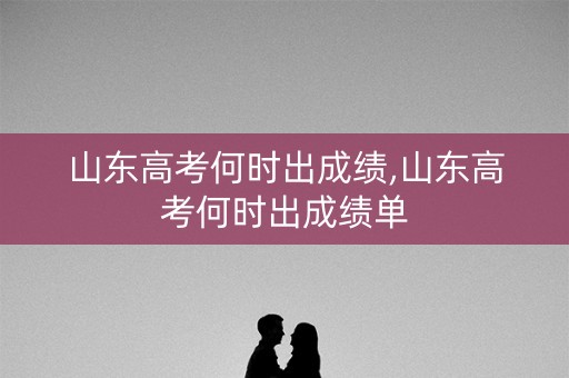 山东高考何时出成绩,山东高考何时出成绩单