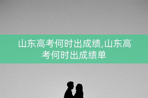 山东高考何时出成绩,山东高考何时出成绩单