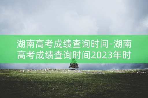 湖南高考成绩查询时间-湖南高考成绩查询时间2023年时间表
