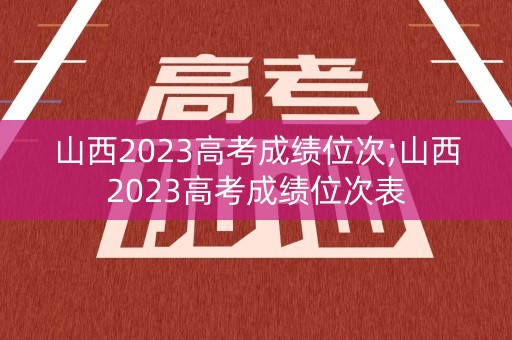 山西2023高考成绩位次;山西2023高考成绩位次表