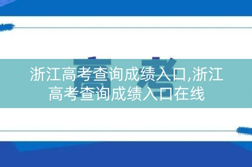 浙江高考查询成绩入口,浙江高考查询成绩入口在线