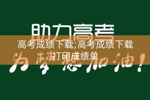 高考成绩下载;高考成绩下载打印成绩单