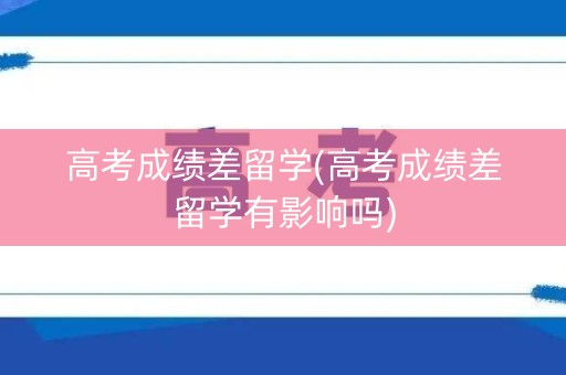 高考成绩差留学(高考成绩差留学有影响吗)