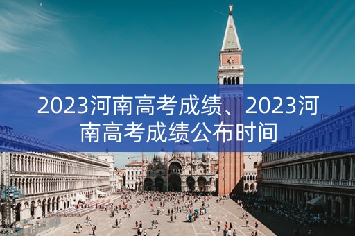2023河南高考成绩、2023河南高考成绩公布时间