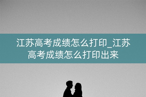 江苏高考成绩怎么打印_江苏高考成绩怎么打印出来