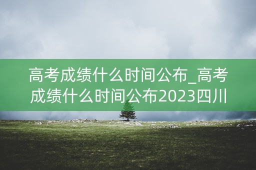 高考成绩什么时间公布_高考成绩什么时间公布2023四川