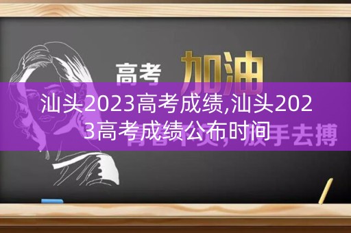汕头2023高考成绩,汕头2023高考成绩公布时间
