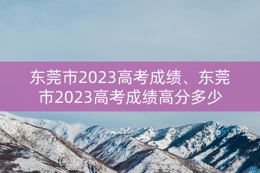 东莞市2023高考成绩、东莞市2023高考成绩高分多少