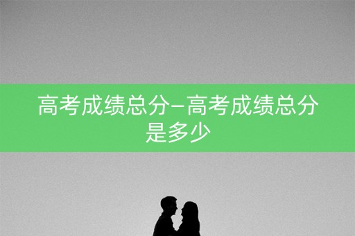 高考成绩总分—高考成绩总分是多少