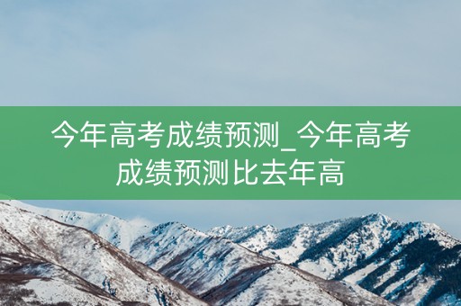 今年高考成绩预测_今年高考成绩预测比去年高