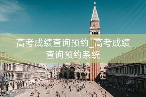 高考成绩查询预约_高考成绩查询预约系统