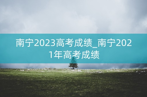 南宁2023高考成绩_南宁2021年高考成绩