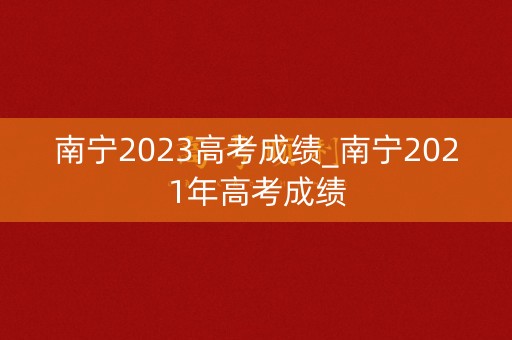 南宁2023高考成绩_南宁2021年高考成绩
